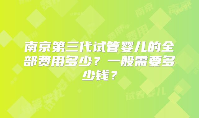 南京第三代试管婴儿的全部费用多少？一般需要多少钱？