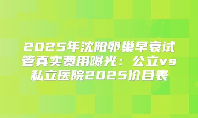 2025年沈阳卵巢早衰试管真实费用曝光：公立vs私立医院2025价目表
