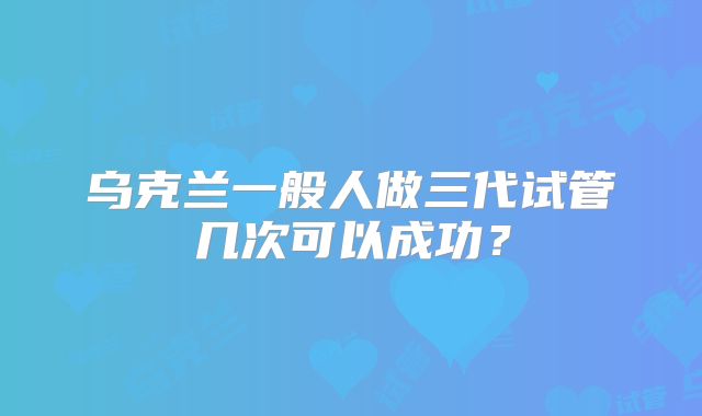乌克兰一般人做三代试管几次可以成功？