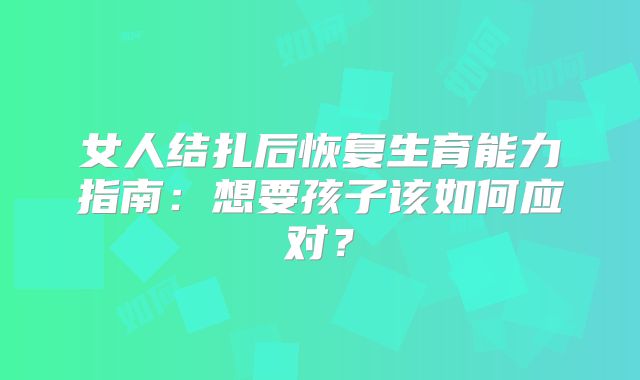 女人结扎后恢复生育能力指南：想要孩子该如何应对？