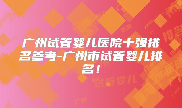 广州试管婴儿医院十强排名参考-广州市试管婴儿排名！