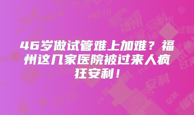 46岁做试管难上加难？福州这几家医院被过来人疯狂安利！