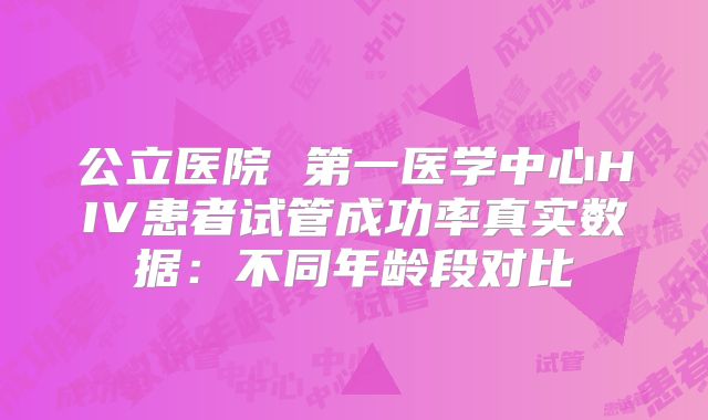 公立医院 第一医学中心HIV患者试管成功率真实数据：不同年龄段对比