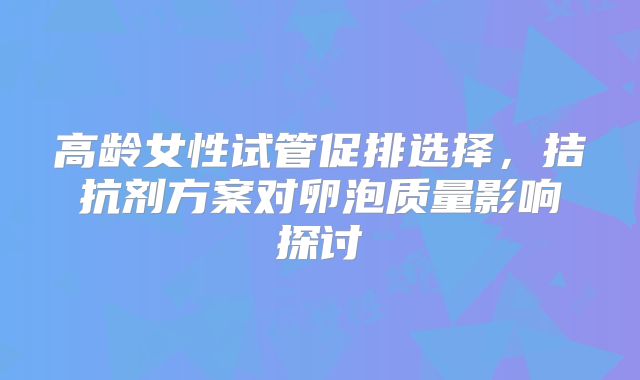 高龄女性试管促排选择，拮抗剂方案对卵泡质量影响探讨