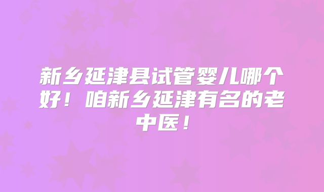 新乡延津县试管婴儿哪个好！咱新乡延津有名的老中医！
