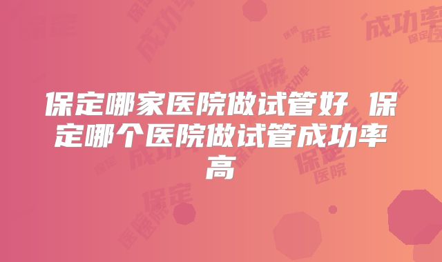 保定哪家医院做试管好 保定哪个医院做试管成功率高