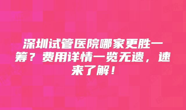 深圳试管医院哪家更胜一筹?费用详情一览无遗,速来了解!