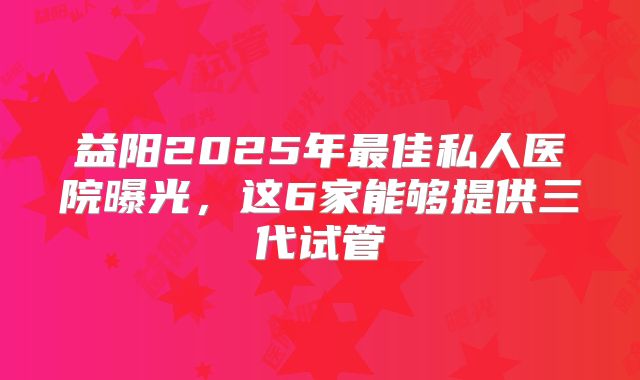 益阳2025年最佳私人医院曝光，这6家能够提供三代试管