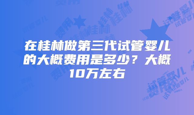 在桂林做第三代试管婴儿的大概费用是多少？大概10万左右