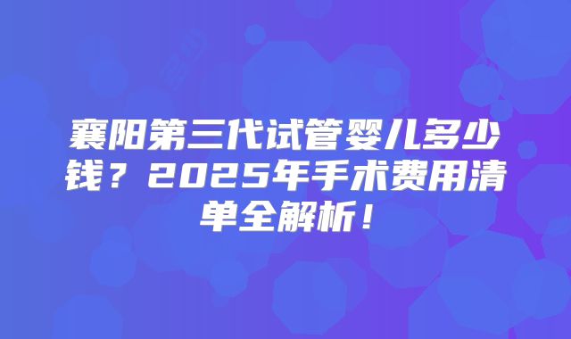 襄阳第三代试管婴儿多少钱？2025年手术费用清单全解析！