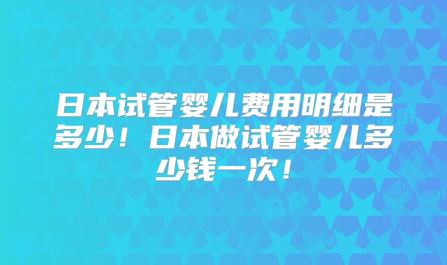日本试管婴儿费用明细是多少！日本做试管婴儿多少钱一次！