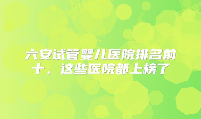 六安试管婴儿医院排名前十，这些医院都上榜了