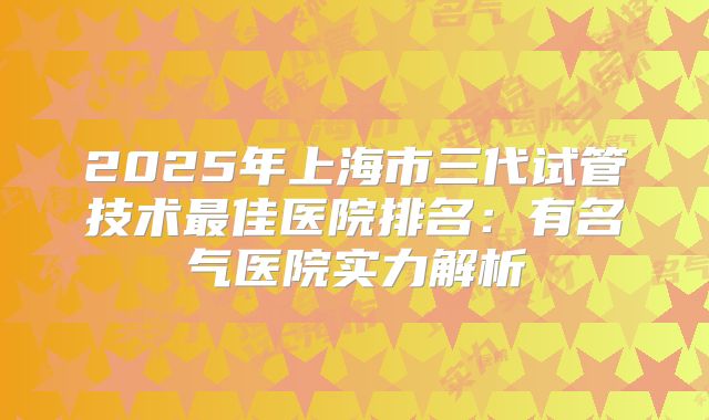 2025年上海市三代试管技术最佳医院排名：有名气医院实力解析