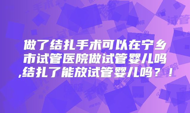做了结扎手术可以在宁乡市试管医院做试管婴儿吗,结扎了能放试管婴儿吗?!
