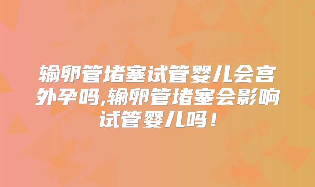输卵管堵塞试管婴儿会宫外孕吗,输卵管堵塞会影响试管婴儿吗!