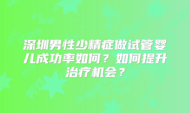 深圳男性少精症做试管婴儿成功率如何？如何提升治疗机会？