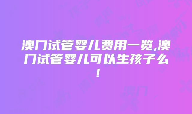 澳门试管婴儿费用一览,澳门试管婴儿可以生孩子么！