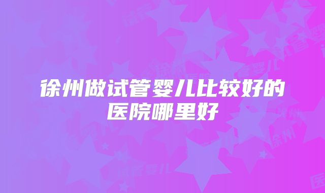 徐州做试管婴儿比较好的医院哪里好