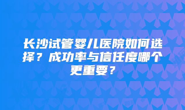 长沙试管婴儿医院如何选择？成功率与信任度哪个更重要？