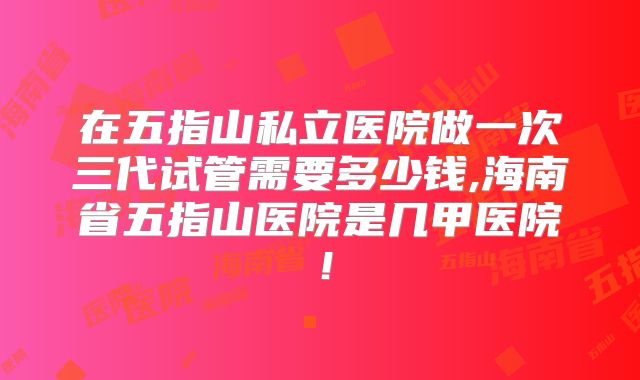 在五指山私立医院做一次三代试管需要多少钱,海南省五指山医院是几甲医院！