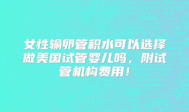 女性输卵管积水可以选择做美国试管婴儿吗,附试管机构费用!