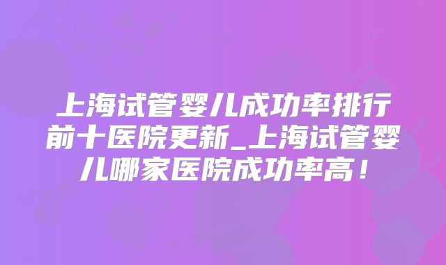 上海试管婴儿成功率排行前十医院更新_上海试管婴儿哪家医院成功率高！