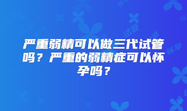严重弱精可以做三代试管吗？严重的弱精症可以怀孕吗？