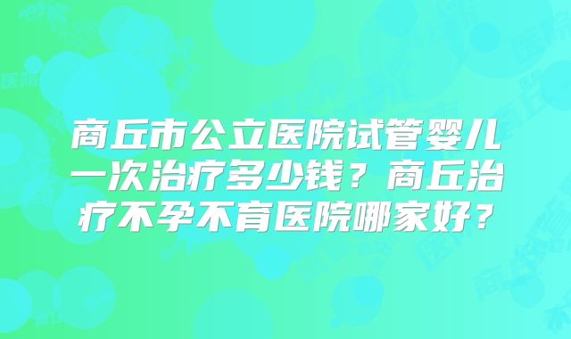 商丘市公立医院试管婴儿一次治疗多少钱？商丘治疗不孕不育医院哪家好？