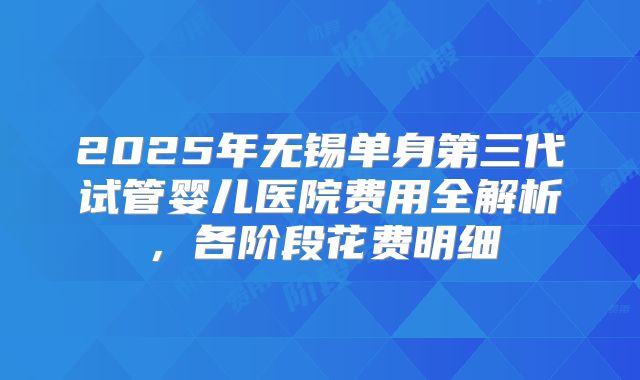2025年无锡单身第三代试管婴儿医院费用全解析，各阶段花费明细