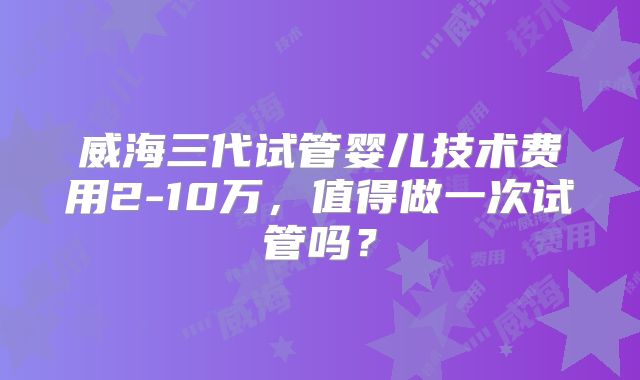 威海三代试管婴儿技术费用2-10万，值得做一次试管吗？