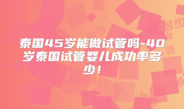 泰国45岁能做试管吗-40岁泰国试管婴儿成功率多少！
