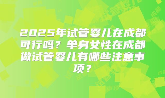 2025年试管婴儿在成都可行吗？单身女性在成都做试管婴儿有哪些注意事项？