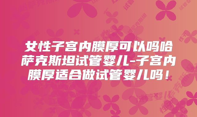 女性子宫内膜厚可以吗哈萨克斯坦试管婴儿-子宫内膜厚适合做试管婴儿吗！