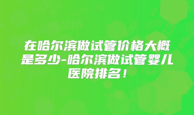 在哈尔滨做试管价格大概是多少-哈尔滨做试管婴儿医院排名！