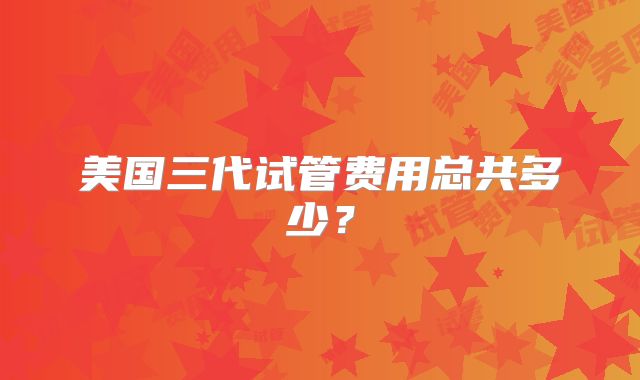 美国三代试管费用总共多少？