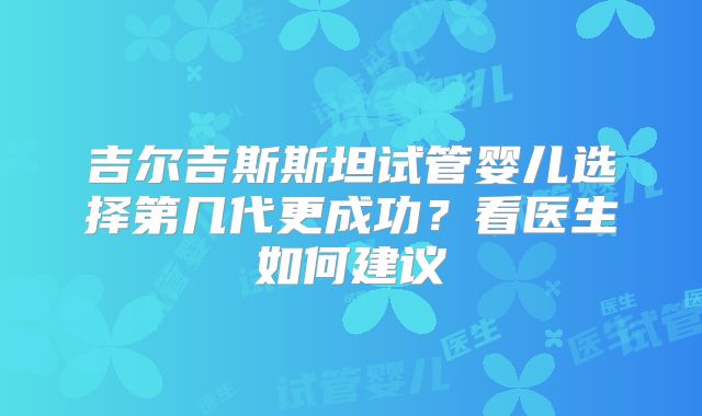吉尔吉斯斯坦试管婴儿选择第几代更成功?看医生如何建议