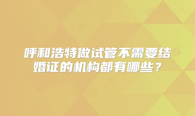 呼和浩特做试管不需要结婚证的机构都有哪些？