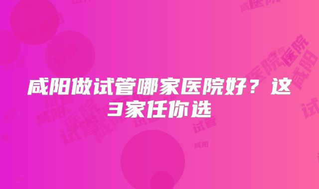咸阳做试管哪家医院好？这3家任你选