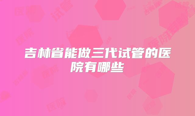 吉林省能做三代试管的医院有哪些