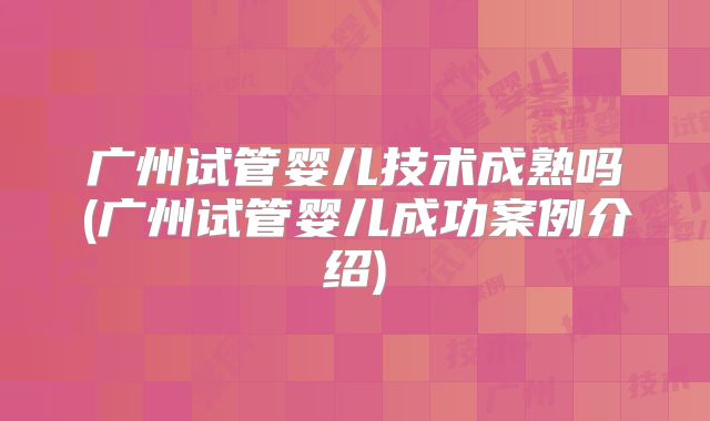 广州试管婴儿技术成熟吗(广州试管婴儿成功案例介绍)