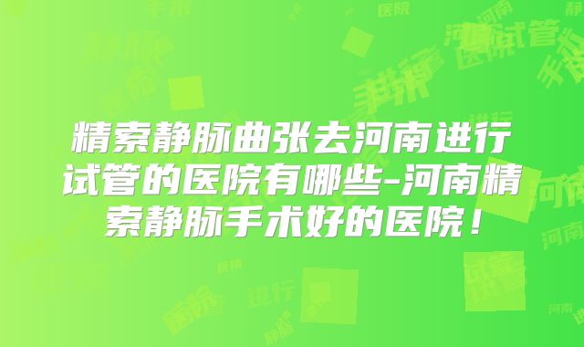 精索静脉曲张去河南进行试管的医院有哪些-河南精索静脉手术好的医院！