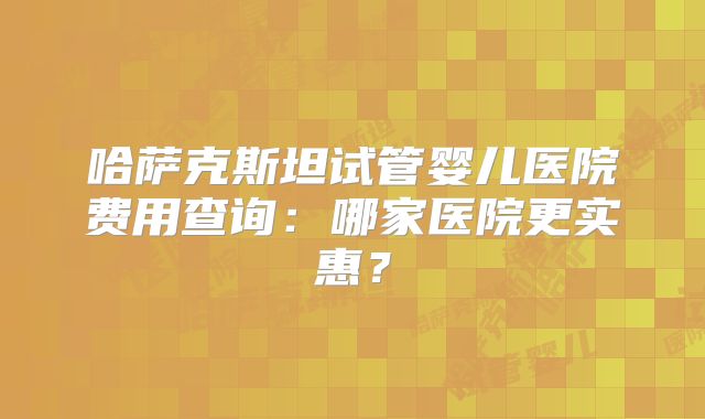 哈萨克斯坦试管婴儿医院费用查询：哪家医院更实惠？