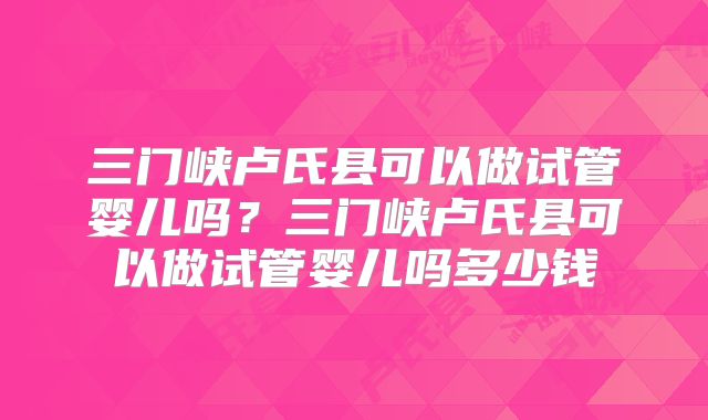 三门峡卢氏县可以做试管婴儿吗?三门峡卢氏县可以做试管婴儿吗多少钱