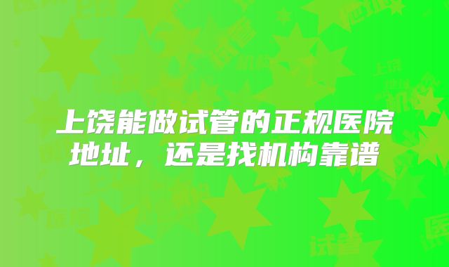 上饶能做试管的正规医院地址，还是找机构靠谱
