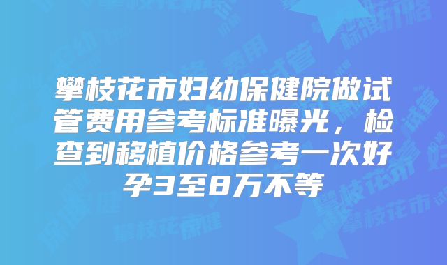 攀枝花市妇幼保健院做试管费用参考标准曝光,检查到移植价格参考一次好孕3至8万不等