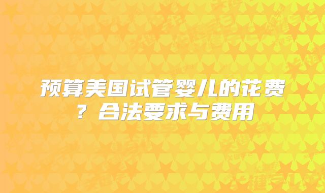 预算美国试管婴儿的花费？合法要求与费用