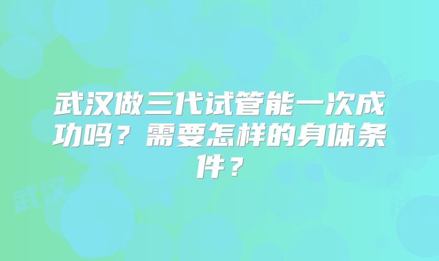 武汉做三代试管能一次成功吗？需要怎样的身体条件？