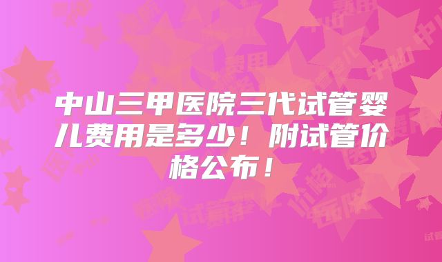 中山三甲医院三代试管婴儿费用是多少！附试管价格公布！