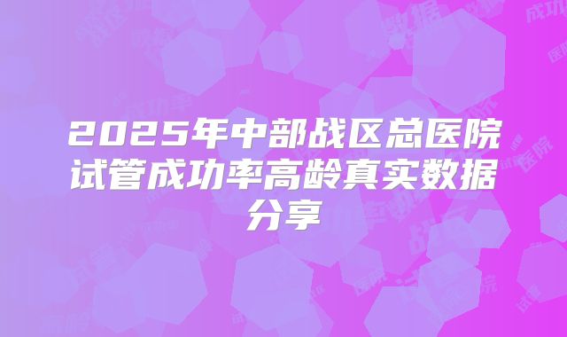 2025年中部战区总医院试管成功率高龄真实数据分享