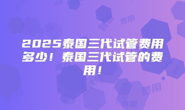 2025泰国三代试管费用多少！泰国三代试管的费用！
